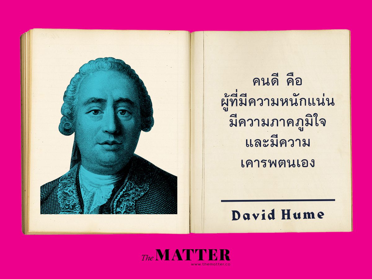 David Hume เป็นนักคิดที่เห็นด้วยว่ามนุษย์จะมีคุณธรรมได้ก็เพราะการใช้ความรู้สึกเข้าไปสัมผัส ข้อคิดเกี่ยวกับการเป็นคนที่ยิ่งใหญ่และมีคุณธรรมที่ยอดเยี่ยมนั้นจะเกิดจากการที่คนๆ นั้นมีคุณสมบัติที่ดีต่างๆ สถาปนาขึ้นในตัวคนๆนั้น ผลก็คือ คนที่มีความภาคภูมิใจและเคาระในตนเองจึงเป็นสัญญาณหนึ่งของคนที่มีคุณธรรมจรรยาที่ดี 'whatever we call heroic virtue, and admire under the character of greatness and elevation of mind, is either nothing but a steady and well-established pride and self-esteem, or partakes largely of that passion.' จากบทที่ 2 Of Greatness of Mind ใน A Treatise of Human Nature